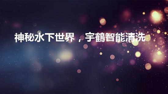 神秘水下世界，宇鶴智能清洗機器人揭開面紗！